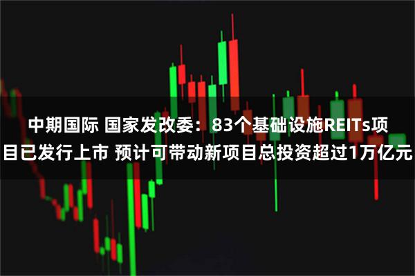 中期国际 国家发改委：83个基础设施REITs项目已发行上市 预计可带动新项目总投资超过1万亿元