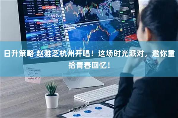 日升策略 赵雅芝杭州开唱！这场时光派对，邀你重拾青春回忆！