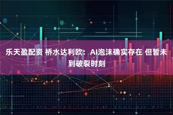 乐天盈配资 桥水达利欧：AI泡沫确实存在 但暂未到破裂时刻