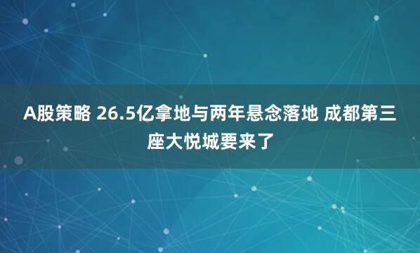 A股策略 26.5亿拿地与两年悬念落地 成都第三座大悦城要来了
