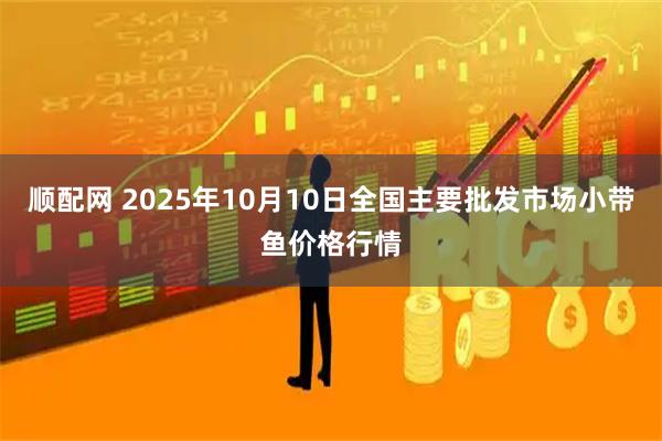 顺配网 2025年10月10日全国主要批发市场小带鱼价格行情