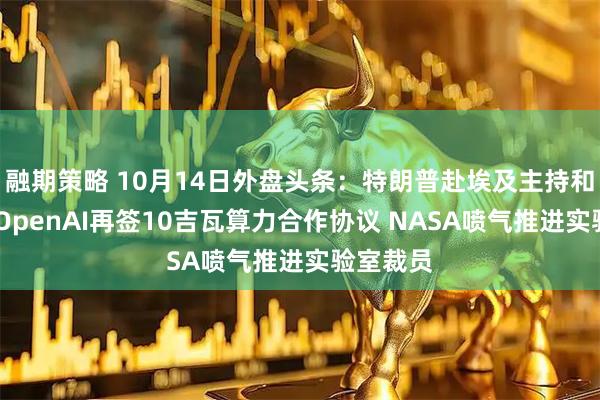 融期策略 10月14日外盘头条：特朗普赴埃及主持和平峰会 OpenAI再签10吉瓦算力合作协议 NASA喷气推进实验室裁员