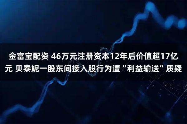 金富宝配资 46万元注册资本12年后价值超17亿元 贝泰妮一股东间接入股行为遭“利益输送”质疑