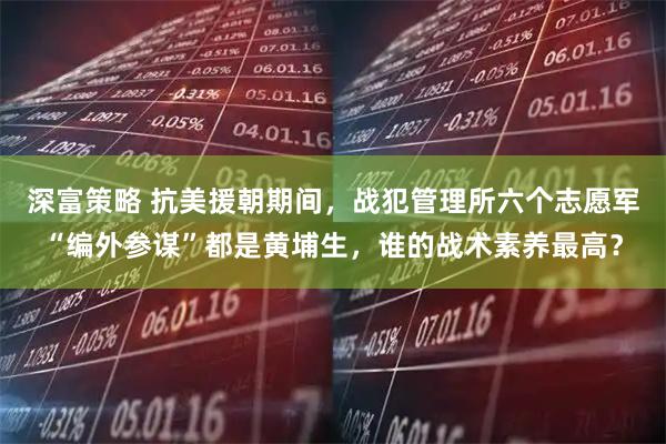 深富策略 抗美援朝期间，战犯管理所六个志愿军“编外参谋”都是黄埔生，谁的战术素养最高？