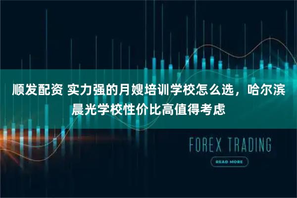 顺发配资 实力强的月嫂培训学校怎么选，哈尔滨晨光学校性价比高值得考虑