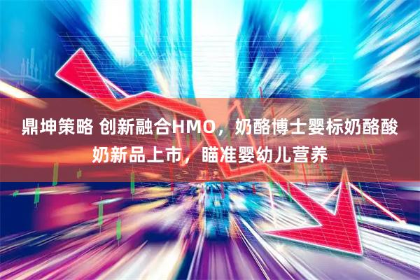 鼎坤策略 创新融合HMO，奶酪博士婴标奶酪酸奶新品上市，瞄准婴幼儿营养