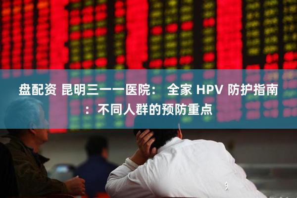 盘配资 昆明三一一医院： 全家 HPV 防护指南：不同人群的预防重点