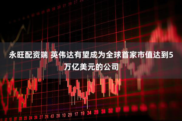 永旺配资端 英伟达有望成为全球首家市值达到5万亿美元的公司