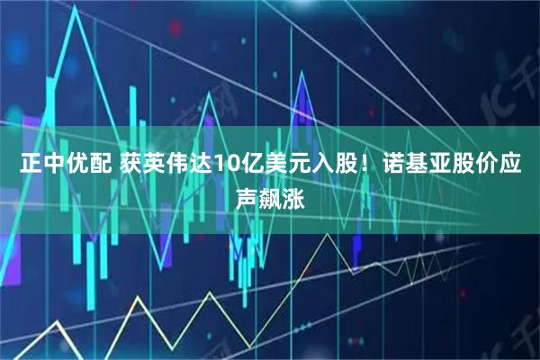 正中优配 获英伟达10亿美元入股！诺基亚股价应声飙涨