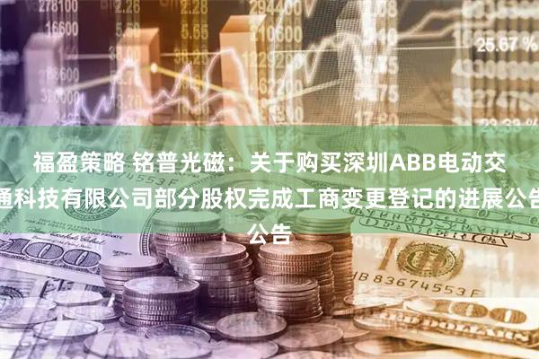 福盈策略 铭普光磁：关于购买深圳ABB电动交通科技有限公司部分股权完成工商变更登记的进展公告