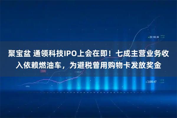 聚宝盆 通领科技IPO上会在即！七成主营业务收入依赖燃油车，为避税曾用购物卡发放奖金