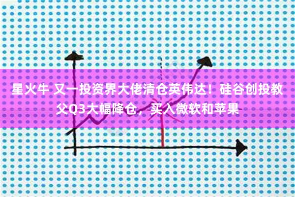 星火牛 又一投资界大佬清仓英伟达！硅谷创投教父Q3大幅降仓，买入微软和苹果