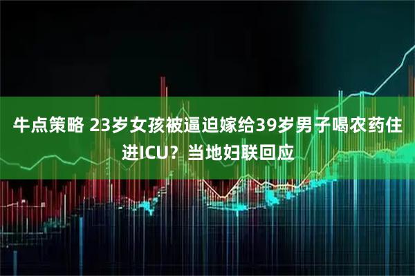 牛点策略 23岁女孩被逼迫嫁给39岁男子喝农药住进ICU？当地妇联回应