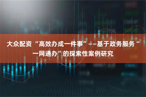 大众配资 “高效办成一件事”——基于政务服务“一网通办”的探索性案例研究