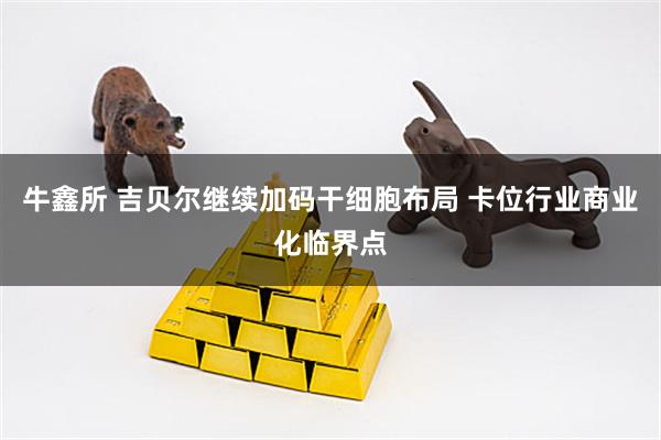 牛鑫所 吉贝尔继续加码干细胞布局 卡位行业商业化临界点