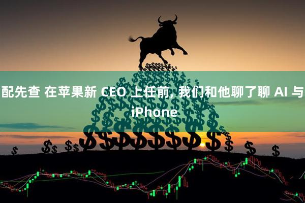 配先查 在苹果新 CEO 上任前, 我们和他聊了聊 AI 与 iPhone