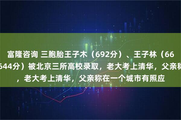 富隆咨询 三胞胎王子木（692分）、王子林（668分  ）、王子森（644分）被北京三所高校录取，老大考上清华，父亲称在一个城市有照应