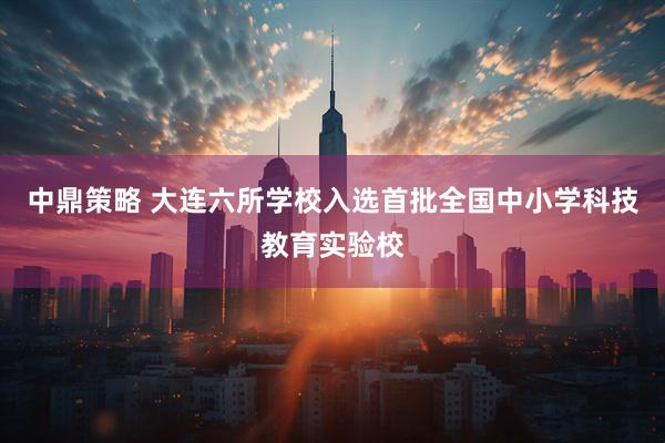 中鼎策略 大连六所学校入选首批全国中小学科技教育实验校
